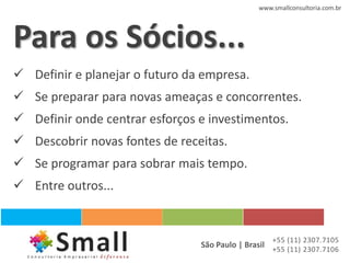 www.smallconsultoria.com.br




Para os Sócios...
 Definir e planejar o futuro da empresa.
 Se preparar para novas ameaças e concorrentes.
 Definir onde centrar esforços e investimentos.
 Descobrir novas fontes de receitas.
 Se programar para sobrar mais tempo.
 Entre outros...


                                                   +55 (11) 2307.7105
                                São Paulo | Brasil +55 (11) 2307.7106
 