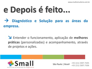 www.smallconsultoria.com.br




e Depois é feito...
 Diagnóstico e Solução para as áreas da
empresa.

  ↘ Entender o funcionamento, aplicação de melhores
  práticas (personalizadas) e acompanhamento, através
  de projetos e ações.



                                                 +55 (11) 2307.7105
                              São Paulo | Brasil +55 (11) 2307.7106
 