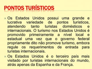 PONTOS TURÍSTICOS
 Os Estados Unidos possui uma grande e
lucrativa variedade de pontos turísticos,
atendendo tanto turistas domésticos e
internacionais. O turismo nos Estados Unidos é
promovido primeiramente a nível local e
estadual uma vez que o governo federal
propriamente dito não promove turismo, embora
regule os requerimentos de entrada para
turistas internacionais.
 Os Estados Unidos é o terceiro país mais
visitado por turistas internacionais do mundo,
atrás apenas da Espanha e da França.
 