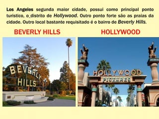 Los Angeles segunda maior cidade, possui como principal ponto
turistico, o distrito de Hollywood. Outro ponto forte são as praias da
cidade. Outro local bastante requisitado é o bairro de Beverly Hills.
BEVERLY HILLS HOLLYWOOD
 
