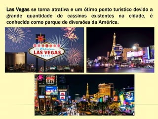 Las Vegas se torna atrativa e um ótimo ponto turistico devido a
grande quantidade de cassinos existentes na cidade, é
conhecida como parque de diversões da América.
 