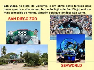 San Diego, no litoral da Califórnia, é um ótimo ponto turístico para
quem aprecia a vida animal. Tem o Zoológico de San Diego, maior e
mais conhecido do mundo, também o parque temático Sea World.
SAN DIEGO ZOO
SEAWORLD
 