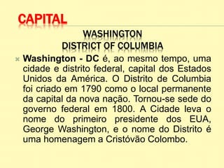 WASHINGTON
DISTRICT OF COLUMBIA
 Washington - DC é, ao mesmo tempo, uma
cidade e distrito federal, capital dos Estados
Unidos da América. O Distrito de Columbia
foi criado em 1790 como o local permanente
da capital da nova nação. Tornou-se sede do
governo federal em 1800. A Cidade leva o
nome do primeiro presidente dos EUA,
George Washington, e o nome do Distrito é
uma homenagem a Cristóvão Colombo.
CAPITAL
 