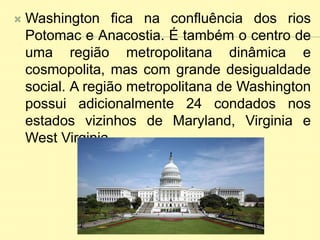  Washington fica na confluência dos rios
Potomac e Anacostia. É também o centro de
uma região metropolitana dinâmica e
cosmopolita, mas com grande desigualdade
social. A região metropolitana de Washington
possui adicionalmente 24 condados nos
estados vizinhos de Maryland, Virginia e
West Virginia.
 