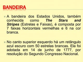 BANDEIRA
 A bandeira dos Estados Unidos, também
conhecida como The Stars and
Stripes (Estrelas e Faixas), é composta por
7 faixas horizontais vermelhas e 6 na cor
branca.
 No canto superior esquerdo há um retângulo
azul escuro com 50 estrelas brancas. Ela foi
adotada em 14 de junho de 1777, por
resolução do Segundo Congresso Nacional.
 