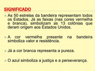SIGNIFICADO
 As 50 estrelas da bandeira representam todos
os Estados. Já as faixas (nas cores vermelha
e branca), simbolizam as 13 colônias que
deram origem aos Estados Unidos.
 A cor vermelha presente na bandeira
simboliza valor e resistência.
 Já a cor branca representa a pureza.
 O azul simboliza a justiça e a perseverança.
 