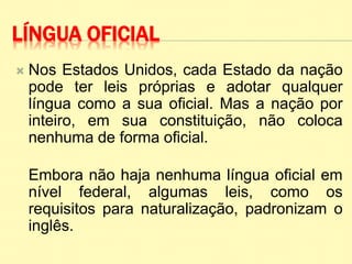 LÍNGUA OFICIAL
 Nos Estados Unidos, cada Estado da nação
pode ter leis próprias e adotar qualquer
língua como a sua oficial. Mas a nação por
inteiro, em sua constituição, não coloca
nenhuma de forma oficial.
Embora não haja nenhuma língua oficial em
nível federal, algumas leis, como os
requisitos para naturalização, padronizam o
inglês.
 