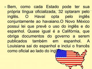  Bem, como cada Estado pode ter sua
própria língua oficializada, 32 optaram pelo
inglês. O Havaí opta pelo inglês
conjuntamente ao havaiano.O Novo México
possui lei que prevê o uso do inglês e do
espanhol. Quase igual é a Califórnia, que
obriga documentos do governo a serem
publicados também em espanhol. A
Louisiana sai do espanhol e inclui o francês
como oficial ao lado do inglês.
 