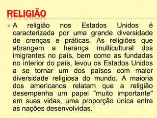 RELIGIÃO
 A religião nos Estados Unidos é
caracterizada por uma grande diversidade
de crenças e práticas. As religiões que
abrangem a herança multicultural dos
imigrantes no país, bem como as fundadas
no interior do país, levou os Estados Unidos
a se tornar um dos países com maior
diversidade religiosa do mundo. A maioria
dos americanos relatam que a religião
desempenha um papel "muito importante"
em suas vidas, uma proporção única entre
as nações desenvolvidas.
 