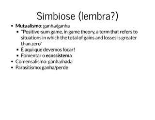 Simbiose (lembra?)Simbiose (lembra?)
Mutualismo: ganha/ganha
"Positive-sum game, in game theory, a term that refers to
situations in which the total of gains and losses is greater
than zero"
É aqui que devemos focar!
Fomentar o ecossistema
Comensalismo: ganha/nada
Parasitismo: ganha/perde
 