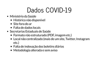 Dados COVID-19Dados COVID-19
Ministério da Saúde
Histórico não disponível
Site fora do ar
Falta de dados locais
Secretarias Estaduais de Saúde
Formato não estruturado (PDF, imagem etc.)
Local não centralizado (mais de um site, Twitter, Instagram
etc.)
Falta de indexação dos boletins diários
Metodologia alterada e sem aviso
 