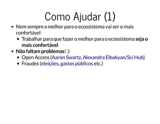 Como Ajudar (1)Como Ajudar (1)
Nem sempre o melhor para o ecossistema vai ser o mais
confortável
Trabalhar para que fazer o melhor para o ecossistema seja o
mais confortável
Não faltam problemas! :)
Open Access ( , / )
Fraudes ( , etc.)
Aaron Swartz Alexandra Elbakyan Sci Hub
eleições gastos públicos
 