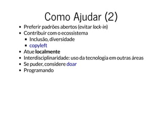 Como Ajudar (2)Como Ajudar (2)
Preferir padrões abertos (evitar lock-in)
Contribuir com o ecossistema
Inclusão, diversidade
Atue localmente
Interdisciplinaridade: uso da tecnologia em outras áreas
Se puder, considere
Programando
copyleft
doar
 