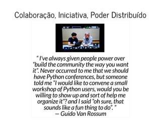 Colaboração, Iniciativa, Poder DistribuídoColaboração, Iniciativa, Poder Distribuído
“ I've always given people power over
“build the community the way you want
it”. Never occurred to me that we should
have Python conferences, but someone
told me “I would like to convene a small
workshop of Python users, would you be
willing to show up and sort of help me
organize it”? and I said “oh sure, that
sounds like a fun thing to do”. ”
— Guido Van Rossum
 