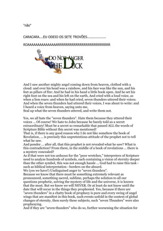 "não"
CARACARA....EU ODEIO OS SETE TROVÕES...................
ROAAAAAAAAAAAAAAARRRRRRRRRRRRRRRRRRRRRRRRRR
And I saw another mighty angel coming down from heaven, clothed with a
cloud: and over his head was a rainbow, and his face was like the sun, and his
feet as pillars of fire: And he had in his hand a little book open. And he set his
right foot on the sea and his left on the earth, And cried with a loud voice, as
when a lion roars: and when he had cried, seven thunders uttered their voices.
And when the seven thunders had uttered their voices, I was about to write: and
I heard a voice from heaven, saying unto me,
Seal up what the seven thunders uttered, and write them not.
Yes, we all hate the "seven thunders". Hate them because they uttered their
voices ... Of course! We hate to John because he barely told us a secret
extraordinary! Must be a secret so remarkable that passed ALL the words of
Scripture Bible without this secret was mentioned!
That is, if there is any good reason why I do not like somehow the book of
Revelation, ... is precisely this unpretentious attitude of the prophet not to tell
what he saw.
And ponder ... after all, that this prophet is not revealed what he saw? What is
this contradiction? From there, in the middle of a book of revelations ... there is
a mystery concealed?
As if that were not too arduous for the "poor wretches," interpreters of Scripture
need to analyze hundreds of symbols, each containing a vision of eternity deeper
than the other symbol, this was not enough hassle ... God had to raise this task -
such as biblical interpretation - borders on the absurd.
We (yes we have!) Undisguised anger to "seven thunders".
Because we know that there must be something extremely relevant as
pronounced, something sacred, sublime, perhaps the solution to all our
questions prophetic, solving the mystery of life and the universe, it is known
that the most. But we know we will NEVER. Or at least do not know until the
date that will occur in the things they prophesied. Yes, because if there are
"seven thunders" in a chatty book of prophecy is pure and every swing of angel
wings that are manifest in this book, such events unfold in the context of global
changes of eternity, then surely these subjects, such "seven Thunders" were also
prophesying.
And if they are "seven thunders" who do so, further worsening the situation for
 