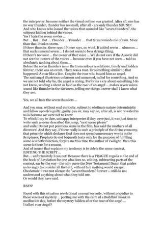 the interpreter, because neither the visual outline was granted. After all, one has
no way thunder, thunder has no smell, after all - are only thunder SOUND!
And who knows who issued the voices that sounded like "seven thunders", the
subjects hidden behind the voices.
Yes I hate the seven rovões ...
But ... But ... But ... Thunder ... Thunder .... that term reminds me of rain. More
than that. Evokes storm.
If there thunder, there rays. If there rays, no wind. If added seven ... uhmmm ...
that such numeral seven ... I do not seem to be a strange thing.
If there's no voice ... the owner of that voice ... We do not care if the Apostle did
not see the owners of the voices ... because even if you have not seen ... told us
absolutely nothing about them ...
Before the seven thunders issue the tremendous revelations, timely and hidden
forever, there was an event. There was a roar. Or something similar to that
happened. A roar like a lion. Despite the roar who issued him an angel.
The said angel illustrious unknown and unnamed, called for something. And so
we are not told why he, the angel is crying. Performs a cry about something I do
not know, sending a shout as loud as the roar of an angel ... makes seven voices
sound like thunder in the darkness, telling me things I never shall I know what
they are.
Yes, we all hate the seven thunders ...
And you may, without soul curiosity, subject to obstinate nature deterministic
and fellow apostle's guilty, guilty, yes sir, may say no, after all, is not revealed to
us is because we were not to know
To which I say to thee, unhappy interpreter if they were just, it was just time to
write such a scene described the jump, "next scene please"
and voila! Do not put pointless scene in the film, has said the mothers of all
directors! And they say, if there really is such a principle of the divine economy,
that principle which declares God does not spend unnecessary words in the
Scriptures, Prophets do not bequeath texts only for the purpose of fulfilling
some aesthetic function, forgive me this time the author of Twilight , then this
scene is there for a reason.
And of course that explains my tendency is to delete the scene context,
EDITING THE SCRIPT ...
But ... unfortunately I can not! Because there is a PRAGUE rogada at the end of
the book of Revelation for one who does so, editing, subtracting parts of the
context, say by the way - the only curse the New Testament! Damn that guides
us lovingly to consider all the text, without him nothing would escape.
Checkmate! I can not silence the "seven thunders" forever ... still do not
understand anything about what they told me.
Or would they have said.
RAYS!
Faced with this situation revelational unusual serenity, without prejudice to
these voices of mystery ... porting me with the calm of a Buddhist monk in
meditation day, before the mystery hidden after the roar of the angel ...
I talked roar Angel?
 