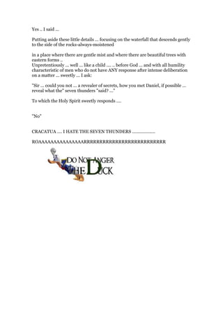 Yes .. I said ...
Putting aside these little details ... focusing on the waterfall that descends gently
to the side of the rocks-always-moistened
in a place where there are gentle mist and where there are beautiful trees with
eastern forms ..
Unpretentiously ... well ... like a child .... .. before God ... and with all humility
characteristic of men who do not have ANY response after intense deliberation
on a matter ... sweetly ... I ask:
"Sir ... could you not ... a revealer of secrets, how you met Daniel, if possible ...
reveal what the" seven thunders "said? ..."
To which the Holy Spirit sweetly responds ....
"No"
CRACATUA .... I HATE THE SEVEN THUNDERS ...................
ROAAAAAAAAAAAAAAARRRRRRRRRRRRRRRRRRRRRRRRRR
 