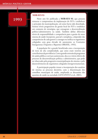 MÓDULO POLÍTICO GESTOR




                         NOB-SUS 93

        1993                   Neste ano foi publicada a NOB-SUS 93, que procura
                         restaurar o compromisso da implantação do SUS e estabelecer
                         o princípio da municipalização, tal como havia sido desenhada.
                         Institui níveis progressivos de gestão local do SUS e estabelece
                         um conjunto de estratégias, que consagram a descentralização
                         político-administrativa na saúde. Também define diferentes
                         níveis de responsabilidade e competência para a gestão do novo
                         sistema de saúde (incipiente, parcial e semiplena, a depender das
                         competências de cada gestor) e consagra ou ratifica os organismos
                         colegiados com grau elevado de autonomia: as Comissões
                         Intergestoras (Tripartite e Bipartite) (BRASIL, 1993).
                               A população foi a grande beneficiada com a incorporação
                         de itens de alta complexidade, que antes eram restritos aos
                         contribuintes da previdência. Com a grande extensão de programas
                         de saúde pública e serviços assistenciais, deu-se o início efetivo do
                         processo de descentralização política e administrativa, que pode
                         ser observado pela progressiva municipalização do sistema e pelo
                         desenvolvimento de organismos colegiados intergovernamentais.
                              A participação popular trouxe a incorporação dos usuários
                         do sistema ao processo decisório, com a disseminação dos
                         conselhos municipais de saúde, ampliando as discussões das
                         questões de saúde na sociedade (LEVCOVITZ et al., 2001).




36                                                                     UNA-SUS | UNIFESP
 