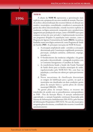 POLÍTICAS PÚBLICAS DE SAÚDE NO BRASIL




                             NOB 96

     1996                          A edição da NOB 96 representou a aproximação mais
                             explícita com a proposta de um novo modelo de atenção. Para isso,
                             ela acelera a descentralização dos recursos federais em direção aos
                             estados e municípios, consolidando a tendência à autonomia de
                             gestão das esferas descentralizadas, criando incentivo explícito às
                             mudanças, na lógica assistencial, rompendo com o produtivismo
                             (pagamento por produção de serviços, como o INAMPS usava para
                             comprar serviços do setor privado) e implementando incentivos
                             aos programas dirigidos às populações mais carentes, como o
                             Programa de Agentes Comunitários de Saúde (PACS) e às práticas
                             fundadas numa nova lógica assistencial, como Programa de Saúde
                             da Família (PSF). As principais inovações da NOB 96 foram:
                                   a.	 A concepção ampliada de saúde - considera a concepção
                                        determinada pela Constituição englobando promoção,
                                        prevenção, condições sanitárias, ambientais, emprego,
                                        moradia etc.;
                                   b.	 O fortalecimento das instâncias colegiadas e da gestão
                                        pactuada e descentralizada - consagrada na prática com
                                        as Comissões Intergestores e Conselhos de Saúde;
                                   c.	 As transferências fundo a fundo (do Fundo Nacional
                                        de Saúde direto para os fundos municipais de saúde,
                                        regulamentados pela NOB-SUS 96), com base na
                                        população, e com base em valores per capita previamente
                                        fixados;
                                   d.	 Novos mecanismos de classificação determinam
                                        os estágios de habilitação para a gestão, no qual os
                                        municípios são classificados em duas condições: gestão
                                        plena da atenção básica e gestão plena do sistema
                                        municipal (BRASIL, 1996).
                                   Na gestão plena da atenção básica, os recursos são
                             transferidos de acordo com os procedimentos correspondentes
                             ao PAB - Piso da Atenção Básica. A atenção ambulatorial
                             especializada e a atenção hospitalar continuam financiadas pelo
                             Sistema de Informações Ambulatoriais (SIA-SUS) e pelo Sistema
                             de Informações Hospitalares (SIH-SUS). No caso dos municípios
                             em gestão plena do sistema, a totalidade dos recursos é transferida
                             automaticamente.




Especialização em Saúde da Família                                                                 37
 