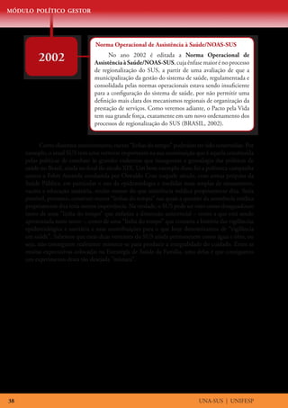 MÓDULO POLÍTICO GESTOR




                                  Norma Operacional de Assistência à Saúde/NOAS-SUS

          2002                          No ano 2002 é editada a Norma Operacional de
                                  Assistência à Saúde/NOAS-SUS, cuja ênfase maior é no processo
                                  de regionalização do SUS, a partir de uma avaliação de que a
                                  municipalização da gestão do sistema de saúde, regulamentada e
                                  consolidada pelas normas operacionais estava sendo insuficiente
                                  para a configuração do sistema de saúde, por não permitir uma
                                  definição mais clara dos mecanismos regionais de organização da
                                  prestação de serviços. Como veremos adiante, o Pacto pela Vida
                                  tem sua grande força, exatamente em um novo ordenamento dos
                                  processos de regionalização do SUS (BRASIL, 2002).


            Como dissemos anteriormente, outras “linhas do tempo” poderiam ter sido construídas. Por
     exemplo, o atual SUS tem uma vertente importante na sua constituição que é aquela constituída
     pelas políticas de combate às grandes endemias que inauguram a genealogia das políticas de
     saúde no Brasil, ainda no final do século XIX. Um bom exemplo disso foi a polêmica campanha
     contra a Febre Amarela conduzida por Oswaldo Cruz naquele século, com armas próprias da
     Saúde Pública, em particular o uso da epidemiologia e medidas mais amplas de saneamento,
     vacina e educação sanitária, muito menos do que assistência médica propriamente dita. Seria
     possível, portanto, construir outras “linhas do tempo” nas quais a questão da assistência médica
     propriamente dita teria menos importância. Na verdade, o SUS pode ser visto como desaguadouro
     tanto de uma “linha do tempo” que enfatiza a dimensão assistencial – como a que está sendo
     apresentada neste texto –, como de uma “linha do tempo” que contaria a história das vigilâncias
     epidemiológica e sanitária e suas contribuições para o que hoje denominamos de “vigilância
     em saúde”. Sabemos que estas duas vertentes do SUS ainda permanecem como água e óleo, ou
     seja, não conseguem realmente misturar-se para produzir a integralidade do cuidado. Entre as
     muitas expectativas colocadas na Estratégia de Saúde da Família, uma delas é que consigamos
     um experimento desta tão desejada “mistura”.




38                                                                           UNA-SUS | UNIFESP
 