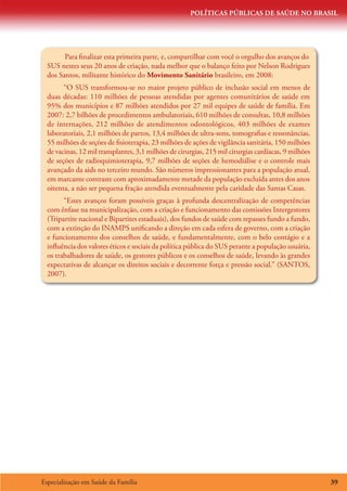 POLÍTICAS PÚBLICAS DE SAÚDE NO BRASIL




        Para finalizar esta primeira parte, e, compartilhar com você o orgulho dos avanços do
  SUS nestes seus 20 anos de criação, nada melhor que o balanço feito por Nelson Rodrigues
  dos Santos, militante histórico do Movimento Sanitário brasileiro, em 2008:
        “O SUS transformou-se no maior projeto público de inclusão social em menos de
  duas décadas: 110 milhões de pessoas atendidas por agentes comunitários de saúde em
  95% dos municípios e 87 milhões atendidos por 27 mil equipes de saúde de família. Em
  2007: 2,7 bilhões de procedimentos ambulatoriais, 610 milhões de consultas, 10,8 milhões
  de internações, 212 milhões de atendimentos odontológicos, 403 milhões de exames
  laboratoriais, 2,1 milhões de partos, 13,4 milhões de ultra-sons, tomografias e ressonâncias,
  55 milhões de seções de fisioterapia, 23 milhões de ações de vigilância sanitária, 150 milhões
  de vacinas, 12 mil transplantes, 3,1 milhões de cirurgias, 215 mil cirurgias cardíacas, 9 milhões
  de seções de radioquimioterapia, 9,7 milhões de seções de hemodiálise e o controle mais
  avançado da aids no terceiro mundo. São números impressionantes para a população atual,
  em marcante contraste com aproximadamente metade da população excluída antes dos anos
  oitenta, a não ser pequena fração atendida eventualmente pela caridade das Santas Casas.
        “Estes avanços foram possíveis graças à profunda descentralização de competências
  com ênfase na municipalização, com a criação e funcionamento das comissões Intergestores
  (Tripartite nacional e Bipartites estaduais), dos fundos de saúde com repasses fundo a fundo,
  com a extinção do INAMPS unificando a direção em cada esfera de governo, com a criação
  e funcionamento dos conselhos de saúde, e fundamentalmente, com o belo contágio e a
  influência dos valores éticos e sociais da política pública do SUS perante a população usuária,
  os trabalhadores de saúde, os gestores públicos e os conselhos de saúde, levando às grandes
  expectativas de alcançar os direitos sociais e decorrente força e pressão social.” (SANTOS,
  2007).




Especialização em Saúde da Família                                                                    39
 