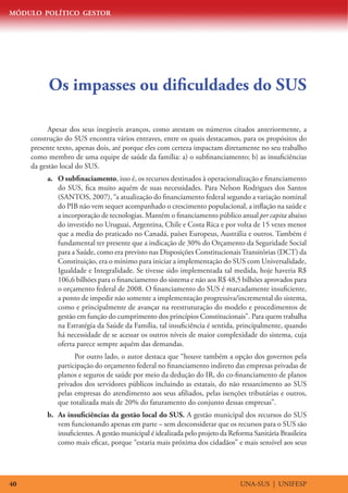 MÓDULO POLÍTICO GESTOR




           Os impasses ou dificuldades do SUS

           Apesar dos seus inegáveis avanços, como atestam os números citados anteriormente, a
     construção do SUS encontra vários entraves, entre os quais destacamos, para os propósitos do
     presente texto, apenas dois, até porque eles com certeza impactam diretamente no seu trabalho
     como membro de uma equipe de saúde da família: a) o subfinanciamento; b) as insuficiências
     da gestão local do SUS.
          a.	 O subfinaciamento, isso é, os recursos destinados à operacionalização e financiamento
              do SUS, fica muito aquém de suas necessidades. Para Nelson Rodrigues dos Santos
              (SANTOS, 2007), “a atualização do financiamento federal segundo a variação nominal
              do PIB não vem sequer acompanhado o crescimento populacional, a inflação na saúde e
              a incorporação de tecnologias. Mantém o financiamento público anual per capita abaixo
              do investido no Uruguai, Argentina, Chile e Costa Rica e por volta de 15 vezes menor
              que a media do praticado no Canadá, países Europeus, Austrália e outros. Também é
              fundamental ter presente que a indicação de 30% do Orçamento da Seguridade Social
              para a Saúde, como era previsto nas Disposições Constitucionais Transitórias (DCT) da
              Constituição, era o mínimo para iniciar a implementação do SUS com Universalidade,
              Igualdade e Integralidade. Se tivesse sido implementada tal medida, hoje haveria R$
              106,6 bilhões para o financiamento do sistema e não aos R$ 48,5 bilhões aprovados para
              o orçamento federal de 2008. O financiamento do SUS é marcadamente insuficiente,
              a ponto de impedir não somente a implementação progressiva/incremental do sistema,
              como e principalmente de avançar na reestruturação do modelo e procedimentos de
              gestão em função do cumprimento dos princípios Constitucionais”. Para quem trabalha
              na Estratégia da Saúde da Família, tal insuficiência é sentida, principalmente, quando
              há necessidade de se acessar os outros níveis de maior complexidade do sistema, cuja
              oferta parece sempre aquém das demandas.
                    Por outro lado, o autor destaca que “houve também a opção dos governos pela
              participação do orçamento federal no financiamento indireto das empresas privadas de
              planos e seguros de saúde por meio da dedução do IR, do co-financiamento de planos
              privados dos servidores públicos incluindo as estatais, do não ressarcimento ao SUS
              pelas empresas do atendimento aos seus afiliados, pelas isenções tributárias e outros,
              que totalizada mais de 20% do faturamento do conjunto dessas empresas”.
          b.	 As insuficiências da gestão local do SUS. A gestão municipal dos recursos do SUS
              vem funcionando apenas em parte – sem desconsiderar que os recursos para o SUS são
              insuficientes. A gestão municipal é idealizada pelo projeto da Reforma Sanitária Brasileira
              como mais eficaz, porque “estaria mais próxima dos cidadãos” e mais sensível aos seus




40                                                                              UNA-SUS | UNIFESP
 