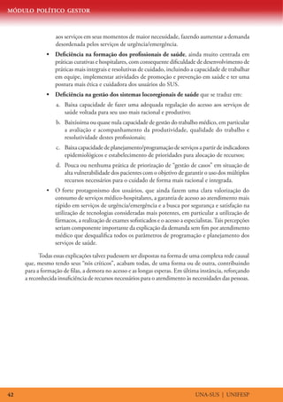 MÓDULO POLÍTICO GESTOR



                  aos serviços em seus momentos de maior necessidade, fazendo aumentar a demanda
                  desordenada pelos serviços de urgência/emergência.
              •	 Deficiência na formação dos profissionais de saúde, ainda muito centrada em
                 práticas curativas e hospitalares, com consequente dificuldade de desenvolvimento de
                 práticas mais integrais e resolutivas de cuidado, incluindo a capacidade de trabalhar
                 em equipe, implementar atividades de promoção e prevenção em saúde e ter uma
                 postura mais ética e cuidadora dos usuários do SUS.
              •	 Deficiência na gestão dos sistemas locoregionais de saúde que se traduz em:
                  a.	 Baixa capacidade de fazer uma adequada regulação do acesso aos serviços de
                      saúde voltada para seu uso mais racional e produtivo;
                  b.	 Baixíssima ou quase nula capacidade de gestão do trabalho médico, em particular
                      a avaliação e acompanhamento da produtividade, qualidade do trabalho e
                      resolutividade destes profissionais;
                  c.	 Baixa capacidade de planejamento/programação de serviços a partir de indicadores
                      epidemiológicos e estabelecimento de prioridades para alocação de recursos;
                  d.	 Pouca ou nenhuma prática de priorização de “gestão de casos” em situação de
                      alta vulnerabilidade dos pacientes com o objetivo de garantir o uso dos múltiplos
                      recursos necessários para o cuidado de forma mais racional e integrada.
              •	 O forte protagonismo dos usuários, que ainda fazem uma clara valorização do
                 consumo de serviços médico-hospitalares, a garantia de acesso ao atendimento mais
                 rápido em serviços de urgência/emergência e a busca por segurança e satisfação na
                 utilização de tecnologias consideradas mais potentes, em particular a utilização de
                 fármacos, a realização de exames sofisticados e o acesso a especialistas. Tais percepções
                 seriam componente importante da explicação da demanda sem fim por atendimento
                 médico que desqualifica todos os parâmetros de programação e planejamento dos
                 serviços de saúde.

           Todas essas explicações talvez pudessem ser dispostas na forma de uma complexa rede causal
     que, mesmo tendo seus “nós críticos”, acabam todas, de uma forma ou de outra, contribuindo
     para a formação de filas, a demora no acesso e as longas esperas. Em última instância, reforçando
     a reconhecida insuficiência de recursos necessários para o atendimento às necessidades das pessoas.




42                                                                               UNA-SUS | UNIFESP
 