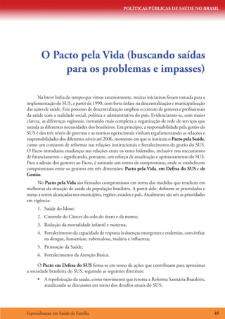 POLÍTICAS PÚBLICAS DE SAÚDE NO BRASIL




        O Pacto pela Vida (buscando saídas
            para os problemas e impasses)

      Na breve linha do tempo que vimos anteriormente, muitas iniciativas foram tomada para a
implementação do SUS, a partir de 1990, com forte ênfase na descentralização e municipalização
das ações de saúde. Este processo de descentralização ampliou o contato de gestores e profissionais
da saúde com a realidade social, política e administrativa do país. Evidenciaram-se, com maior
clareza, as diferenças regionais, tornando mais complexa a organização de rede de serviços que
atenda as diferentes necessidades dos brasileiros. Em princípio, a responsabilidade pela gestão do
SUS é dos três níveis de governo e as normas operacionais vinham regulamentando as relações e
responsabilidades dos diferentes níveis até 2006, momento em que se instituiu o Pacto pela Saúde,
como um conjunto de reformas nas relações institucionais e fortalecimento da gestão do SUS.
O Pacto introduziu mudanças nas relações entre os entes federados, inclusive nos mecanismos
de financiamento – significando, portanto, um esforço de atualização e aprimoramento do SUS.
Para a adesão dos gestores ao Pacto, é assinado um termo de compromisso, onde se estabelecem
compromissos entre os gestores em três dimensões: Pacto pela Vida, em Defesa do SUS e de
Gestão.
     No Pacto pela Vida são firmados compromissos em torno das medidas que resultem em
melhorias da situação de saúde da população brasileira. A partir dele, definem-se prioridades e
metas a serem alcançadas nos municípios, regiões, estados e país. Atualmente são seis as prioridades
em vigência:
      1.	 Saúde do Idoso;
      2.	 Controle do Câncer do colo do útero e da mama;
      3.	 Redução da mortalidade infantil e materna;
      4.	 Fortalecimento da capacidade de resposta às doenças emergentes e endemias, com ênfase
          na dengue, hanseníase, tuberculose, malária e influenza;
      5.	 Promoção da Saúde;
      6.	 Fortalecimento da Atenção Básica.

      O Pacto em Defesa do SUS firma-se em torno de ações que contribuam para aproximar
a sociedade brasileira do SUS, seguindo as seguintes diretrizes:
      •	 A repolitização da saúde, como movimento que retoma a Reforma Sanitária Brasileira,
         atualizando as discussões em torno dos desafios atuais do SUS;




Especialização em Saúde da Família                                                                     45
 