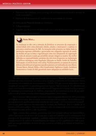 MÓDULO POLÍTICO GESTOR



          •	 Promoção da Cidadania como estratégia de mobilização social tendo a questão da
             saúde como direito;
          •	 Garantia de financiamento de acordo com as necessidades do Sistema.

          Na dimensão do Pacto de Gestão são abordados:
          •	 A Regionalização;
          •	 A qualificação do processo de descentralização e ações de planejamento e programação;
          •	 Mudanças no financiamento.


                        Saiba Mais...

               As mudanças se dão com a intenção de fortalecer os processos de cooperação e
               solidariedade entre entes federados (União, estados e municípios) e reafirma os
               princípios constitucionais do SUS. As inovações estão presentes na ênfase dada às
               pactuações regionais celebradas e gerenciadas nos colegiados regionais de saúde,
               na medida em que se toma a regionalização como eixo estruturante de organização
               das redes de atenção à saúde que possibilite atenção integral ao usuário. São melhor
               definidas as responsabilidades sanitárias dos três níveis de governo na implantação
               de políticas estratégicas como Regulação, Educação na Saúde, Gestão do Trabalho,
               Participação e Controle Social, entre outras. No financiamento, os repasses de recursos
               federais antes feitos por programas específicos passam a ser realizados em cinco blocos:
               Atenção Básica, Atenção Média e Alta Complexidade, Vigilância à Saúde, Assistência
               Farmacêutica e Gestão do SUS, garantindo maior adequação às realidades locais.


           Na adesão ao Pacto, os gestores assinam em conjunto o Termo de Compromisso, onde
     constam nos eixos prioritários as metas a serem atingidas anualmente ou bianualmente. Existe
     um sistema informatizado de monitoramento, o SISPACTO, que contém indicadores e metas
     atingidas do ano anterior e as pactuadas para o ano seguinte. São em torno de 40 indicadores tais
     como: coeficiente de mortalidade infantil, cobertura de Programa de Saúde da Família, proporção
     de internação por complicação de Diabetes, proporção de sete consultas ou mais de pré-natal,
     cobertura de primeira consulta odontológica programática, entre outros.
           Este é mais um esforço para se traduzir, na prática, as grandes diretrizes do SUS construída
     ao longo de muitos anos. Sem a atuação concreta dos gestores municipais, do controle social, e,
     principalmente do aperfeiçoamento do trabalho de cada equipe, o SUS permanecerá “no papel”,
     sem ter um papel realmente transformador no cuidado aos brasileiros. Este é o desafio ao se
     pensar o SUS como política. Não uma abstração, mas um conjunto de ações concretas capazes
     de transformar, para melhor, a vida das pessoas.
           Após a leitura desta unidade, gostaríamos que você pudesse refletir, em profundidade,
     sobre o que está ao seu alcance e da equipe com a qual você trabalha, para a concretização dos
     princípios de integralidade, equidade e qualidade estabelecidos pelo SUS. O SUS depende da
     atuação concreta de milhares de trabalhadores das equipes da ESF espalhadas por todo o país,
     para que suas possibilidades de defesa da vida tornem-se realidade para milhões de brasileiros e
     brasileiras!


46                                                                                     UNA-SUS | UNIFESP
 