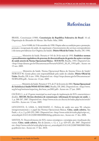 POLÍTICAS PÚBLICAS DE SAÚDE NO BRASIL




                                                                   Referências

BRASIL. Constituição (1988). Constituição da República Federativa do Brasil. 16 ed.
Organização de Alexandre de Moraes. São Paulo: Atlas, 2000.

_________. Lei nº 8.080, de 19 de setembro de 1990. Dispõe sobre as condições para a promoção,
proteção e recuperação da saúde, da organização e funcionamento dos serviços correspondentes
e dá outras providências (Lei Orgânica da Saúde). Diário Oficial da União, Brasília, DF, 1990.

_________. Ministério da Saúde. Portaria nº 545 de 20 de maio de 1993. Estabelece normas
e procedimentos reguladores do processo de descentralização da gestão das ações e serviços
de saúde através da Norma Operacional Básica - SUS 01/93, Brasília, 1993. Disponível em:
http://siops.datasus.gov.br/Documentacao/Portaria%20545_20_05_1993.pdf. Acesso em
15 nov. 2009.

_________. Ministério da Saúde. Norma Operacional Básica do Sistema Único de Saúde/
NOB-SUS 96. Gestão plena com responsabilidade pela saúde do cidadão. Diário Oficial da
União, Brasília, DF, 6 nov. 1996. Disponível em: http://siops.datasus.gov.br/Documentacao/
NOB%2096.pdf. Acesso em: 12 jun. 2009.

_________. Ministério da Saúde. Portaria nº 373, de 27 de fevereiro de 2002. Norma Operacional
de Assistência à Saúde/NOAS-SUS 01/2002, Brasília, DF, 2002. Disponível em: http://www.
ucg.br/ucg/institutos/nepss/arq_doc/noas_sus2002.pdf. Acesso em: 27 jun. 2009.

CECÍLIO, L. et al. O gestor municipal na atual etapa de implantação do SUS: características e
desafios. RECIIS. Revista eletrônica de comunicação, informação  inovação em saúde, v.
1, p. 200-207, 2007. Disponível em: http://www.reciis.cict.fiocruz.br/index.php/reciis/article/
view/84. Acesso em: 12 mar. 2009.

LEVCOVITZ, E; LIMA, L; MACHADO, C. Política de saúde nos anos 90: relações
intergovernamentais e o papel das Normas Operacionais Básicas. Ciênc. saúde coletiva, São
Paulo, v. 6, n. 2, p.269-293, 2001. Disponível em: http://www.scielo.br/scielo.php?script=sci_
arttextpid=S1413-81232001000200002lng=ptnrm=iso. Acesso em: 17 dez. 2008.

SANTOS, N. Desenvolvimento do SUS, rumos estratégicos e estratégias para visualização dos
rumos. Ciênc. saúde coletiva, Rio de Janeiro, v. 12, n. 2, p. 429-435, abr. 2007. Disponível
em: http://www.scielo.br/scielo.php?script=sci_arttextpid=S1413-81232007000200019ln
g=ptnrm=iso. Acesso em: 17 dez. 2010.



Especialização em Saúde da Família                                                                 47
 