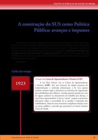 POLÍTICAS PÚBLICAS DE SAÚDE NO BRASIL




        A construção do SUS como Política
               Pública: avanços e impasses

      Apresentamos a você um conjunto de datas que marcaram o longo caminho da constituição
do SUS como a principal política pública de saúde brasileira, destacando as contribuições dadas
por estes eventos na construção de nosso sistema único de saúde. As datas são marcadas por
momentos de definição de políticas governamentais, traduzidas em legislações específicas, que
de alguma forma “pavimentaram” o caminho para o SUS. Nesta linha do tempo, deixamos
de lado outros importantes marcos na história do SUS, por preferir listar os fatos que mais se
relacionam com nosso estudo.
     Boa leitura!



Linha do tempo

                             Criação das Caixas de Aposentadorias e Pensões (CAP)

    1923                           A Lei Eloy Chaves cria as Caixas de Aposentadorias
                             e Pensões (CAP). Em um contexto de rápido processo de
                             industrialização e acelerada urbanização, a lei vem apenas
                             conferir estatuto legal a iniciativas já existentes de organização
                             dos trabalhadores por fábricas, visando garantir pensão em caso
                             de algum acidente ou afastamento do trabalho por doença, e
                             uma futura aposentadoria. Com as “caixas”, surgem as primeiras
                             discussões sobre a necessidade de se atender a demanda dos
                             trabalhadores. Nascem nesse momento complexas relações entre
                             os setores público e privado que persistirão no futuro Sistema
                             Único de Saúde.




Especialização em Saúde da Família                                                                31
 