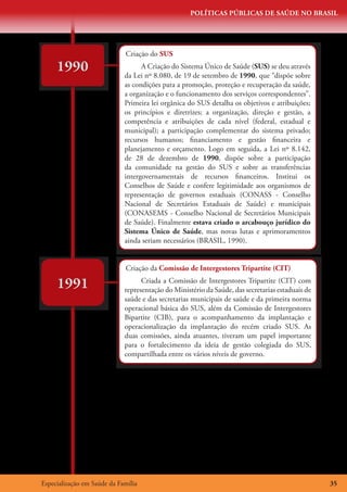 POLÍTICAS PÚBLICAS DE SAÚDE NO BRASIL




                             Criação do SUS
     1990                          A Criação do Sistema Único de Saúde (SUS) se deu através
                             da Lei nº 8.080, de 19 de setembro de 1990, que “dispõe sobre
                             as condições para a promoção, proteção e recuperação da saúde,
                             a organização e o funcionamento dos serviços correspondentes”.
                             Primeira lei orgânica do SUS detalha os objetivos e atribuições;
                             os princípios e diretrizes; a organização, direção e gestão, a
                             competência e atribuições de cada nível (federal, estadual e
                             municipal); a participação complementar do sistema privado;
                             recursos humanos; financiamento e gestão financeira e
                             planejamento e orçamento. Logo em seguida, a Lei nº 8.142,
                             de 28 de dezembro de 1990, dispõe sobre a participação
                             da comunidade na gestão do SUS e sobre as transferências
                             intergovernamentais de recursos financeiros. Institui os
                             Conselhos de Saúde e confere legitimidade aos organismos de
                             representação de governos estaduais (CONASS - Conselho
                             Nacional de Secretários Estaduais de Saúde) e municipais
                             (CONASEMS - Conselho Nacional de Secretários Municipais
                             de Saúde). Finalmente estava criado o arcabouço jurídico do
                             Sistema Único de Saúde, mas novas lutas e aprimoramentos
                             ainda seriam necessários (BRASIL, 1990).


                             Criação da Comissão de Intergestores Tripartite (CIT)

     1991                          Criada a Comissão de Intergestores Tripartite (CIT) com
                             representação do Ministério da Saúde, das secretarias estaduais de
                             saúde e das secretarias municipais de saúde e da primeira norma
                             operacional básica do SUS, além da Comissão de Intergestores
                             Bipartite (CIB), para o acompanhamento da implantação e
                             operacionalização da implantação do recém criado SUS. As
                             duas comissões, ainda atuantes, tiveram um papel importante
                             para o fortalecimento da ideia de gestão colegiada do SUS,
                             compartilhada entre os vários níveis de governo.




Especialização em Saúde da Família                                                                35
 