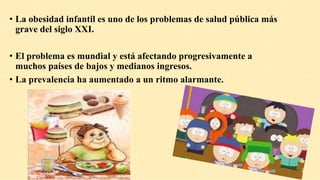 • La obesidad infantil es uno de los problemas de salud pública más
grave del siglo XXI.
• El problema es mundial y está afectando progresivamente a
muchos países de bajos y medianos ingresos.
• La prevalencia ha aumentado a un ritmo alarmante.
 