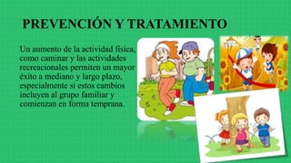PREVENCIÓN Y TRATAMIENTO
Un aumento de la actividad física,
como caminar y las actividades
recreacionales permiten un mayor
éxito a mediano y largo plazo,
especialmente si estos cambios
incluyen al grupo familiar y
comienzan en forma temprana.
 