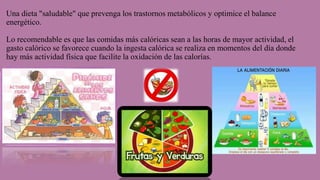 Una dieta "saludable" que prevenga los trastornos metabólicos y optimice el balance
energético.
Lo recomendable es que las comidas más calóricas sean a las horas de mayor actividad, el
gasto calórico se favorece cuando la ingesta calórica se realiza en momentos del día donde
hay más actividad física que facilite la oxidación de las calorías.
 