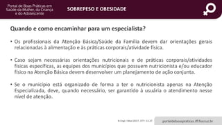 SOBREPESO E OBESIDADE
portaldeboaspraticas.iff.fiocruz.br
Quando e como encaminhar para um especialista?
• Os profissionais da Atenção Básica/Saúde da Família devem dar orientações gerais
relacionadas à alimentação e às práticas corporais/atividade física.
• Caso sejam necessárias orientações nutricionais e de práticas corporais/atividades
físicas específicas, as equipes dos municípios que possuem nutricionista e/ou educador
físico na Atenção Básica devem desenvolver um planejamento de ação conjunta.
• Se o município está organizado de forma a ter o nutricionista apenas na Atenção
Especializada, deve, quando necessário, ser garantido à usuária o atendimento nesse
nível de atenção.
N Engl J Med 2017; 377: 13-27.
 