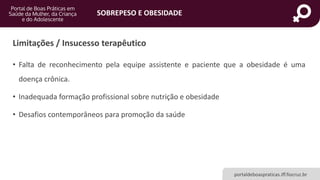 SOBREPESO E OBESIDADE
portaldeboaspraticas.iff.fiocruz.br
Limitações / Insucesso terapêutico
• Falta de reconhecimento pela equipe assistente e paciente que a obesidade é uma
doença crônica.
• Inadequada formação profissional sobre nutrição e obesidade
• Desafios contemporâneos para promoção da saúde
 