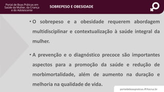 portaldeboaspraticas.iff.fiocruz.br
SOBREPESO E OBESIDADE
• O sobrepeso e a obesidade requerem abordagem
multidisciplinar e contextualização à saúde integral da
mulher.
• A prevenção e o diagnóstico precoce são importantes
aspectos para a promoção da saúde e redução de
morbimortalidade, além de aumento na duração e
melhoria na qualidade de vida.
 
