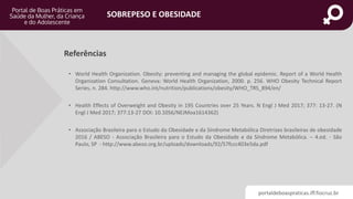 portaldeboaspraticas.iff.fiocruz.br
SOBREPESO E OBESIDADE
• World Health Organization. Obesity: preventing and managing the global epidemic. Report of a World Health
Organization Consultation. Geneva: World Health Organization, 2000. p. 256. WHO Obesity Technical Report
Series, n. 284. http://www.who.int/nutrition/publications/obesity/WHO_TRS_894/en/
• Health Effects of Overweight and Obesity in 195 Countries over 25 Years. N Engl J Med 2017; 377: 13-27. (N
Engl J Med 2017; 377:13-27 DOI: 10.1056/NEJMoa1614362)
• Associação Brasileira para o Estudo da Obesidade e da Síndrome Metabólica Diretrizes brasileiras de obesidade
2016 / ABESO - Associação Brasileira para o Estudo da Obesidade e da Síndrome Metabólica. – 4.ed. - São
Paulo, SP - http://www.abeso.org.br/uploads/downloads/92/57fccc403e5da.pdf
Referências
 