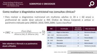 SOBREPESO E OBESIDADE
portaldeboaspraticas.iff.fiocruz.br
Como realizar o diagnóstico nutricional nas consultas clínicas?
• Para realizar o diagnóstico nutricional em mulheres adultas (≥ 20 e < 60 anos) o
profissional de saúde deve calcular o IMC (Índice de Massa Corporal) e utilizar o
parâmetro indicado pela (ABESO, 2016; OMS,2000; ) para classificar
• 𝐼𝑀𝐶 =
𝑃𝑒𝑠𝑜 (𝐾𝑔)
𝐴𝑙𝑡𝑢𝑟𝑎 (𝑚) 𝑋 𝐴𝑙𝑡𝑢𝑟𝑎 (𝑚)
=
𝐾𝑔
𝑚2
IMC Classificação
Obesidade
Grau/Classe
Risco de Doença
< 18,5 Magro ou baixo peso 0 Normal ou Elevado
18,5 – 24,9 Normal ou eutrófico 0 Normal
25 – 29,9 Sobrepeso ou pré-obeso 0 Pouco elevado
30 – 34,9 Obesidade I Elevado
30 - 39 Obesidade II Muito elevado
≥ 40,0 Obesidade grave III Muitíssimo elevado
ABESO, 2016; OMS 2000
Vale relembrar a fórmula e os parâmetros
atuais utilizados
 