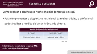 SOBREPESO E OBESIDADE
portaldeboaspraticas.iff.fiocruz.br
• Para complementar o diagnóstico nutricional da mulher adulta, o profissional
poderá utilizar a medida da circunferência da cintura.
Medida de Circunferência Abdominal
ELEVADO MUITO ELEVADO
Maior ou igual a 80cm Maior ou igual a 88cm
OMS, 2000
Como realizar o diagnóstico nutricional nas consultas clínicas?
Este indicador correlaciona-se com o IMC e
avalia o tecido adiposo visceral.
 