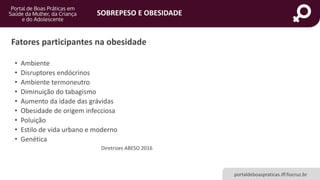 SOBREPESO E OBESIDADE
portaldeboaspraticas.iff.fiocruz.br
Fatores participantes na obesidade
• Ambiente
• Disruptores endócrinos
• Ambiente termoneutro
• Diminuição do tabagismo
• Aumento da idade das grávidas
• Obesidade de origem infecciosa
• Poluição
• Estilo de vida urbano e moderno
• Genética
Diretrizes ABESO 2016
 