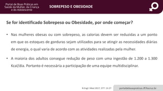 SOBREPESO E OBESIDADE
portaldeboaspraticas.iff.fiocruz.br
Se for identificado Sobrepeso ou Obesidade, por onde começar?
• Nas mulheres obesas ou com sobrepeso, as calorias devem ser reduzidas a um ponto
em que os estoques de gorduras sejam utilizados para se atingir as necessidades diárias
de energia, o qual varia de acordo com as atividades realizadas pela mulher.
• A maioria dos adultos consegue redução de peso com uma ingestão de 1.200 a 1.300
Kcal/dia. Portanto é necessária a participação de uma equipe multidisciplinar.
N Engl J Med 2017; 377: 13-27
 