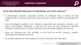 SOBREPESO E OBESIDADE
portaldeboaspraticas.iff.fiocruz.br
• A alimentação saudável, associada à prática de atividade física e modos de vida
saudáveis são os principais elementos para promover saúde e melhoria da qualidade de
vida.
• Uma alimentação saudável inclui refeições preparadas com alimentos variados, com
tipos e quantidades adequadas a cada fase do curso da vida, compondo refeições
coloridas e saborosas que incluam nutrientes tanto de origem vegetal como animal.
• Deve ser composta por três refeições ao dia (café da manhã, almoço e jantar),
intercaladas por pequenos lanches.
• As mulheres devem ser incentivadas a tornarem o seu dia-a-dia mais ativo.
N Engl J Med 2017; 377: 13-27.
Se for identificado Sobrepeso ou Obesidade, por onde começar?
 
