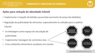 portaldeboaspraticas.iff.fiocruz.br
SOBREPESO E OBESIDADE NA INFÂNCIA
Ações para redução da obesidade infantil
• Implementar a taxação de bebidas açucaradas (aumento de preço das bebidas);
• Regulação da publicidade de alimentos, especialmente os voltados para o público
infantil;
• A embalagem como espaço de veiculação de
publicidade
• Implementar rotulagem de nutrientes-alvo
• Criar ambientes alimentares saudáveis em escolas
 