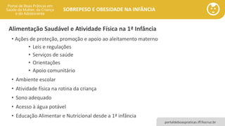 portaldeboaspraticas.iff.fiocruz.br
SOBREPESO E OBESIDADE NA INFÂNCIA
Alimentação Saudável e Atividade Física na 1ª Infância
• Ações de proteção, promoção e apoio ao aleitamento materno
• Leis e regulações
• Serviços de saúde
• Orientações
• Apoio comunitário
• Ambiente escolar
• Atividade física na rotina da criança
• Sono adequado
• Acesso à água potável
• Educação Alimentar e Nutricional desde a 1ª infância
 
