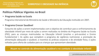 portaldeboaspraticas.iff.fiocruz.br
SOBREPESO E OBESIDADE NA INFÂNCIA
Políticas Públicas Vigentes no Brasil
• Programa Saúde na Escola
Programa intersetorial do Ministério da Saúde e Ministério da Educação instituído em 2007.
• Programa Crescer Saudável
Conjunto de ações a serem implementadas com o objetivo de contribuir para o enfrentamento da
obesidade infantil por meio de ações a serem realizadas no âmbito do Programa Saúde na Escola
(PSE), para as crianças matriculadas na Educação Infantil (creches e pré-escolas) e Ensino
Fundamental I. As ações que compõem o programa de vigilância nutricional, a promoção da
alimentação adequada e saudável, o incentivo às práticas corporais e de atividade física, e ações
voltadas para oferta de cuidados para as crianças que apresentam obesidade.
Atuam no controle da alimentação saudável e no combate à obesidade infantil
 