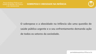 portaldeboaspraticas.iff.fiocruz.br
SOBREPESO E OBESIDADE NA INFÂNCIA
O sobrepeso e a obesidade na Infância são uma questão de
saúde pública urgente e o seu enfrentamento demanda ação
de todos os setores da sociedade.
 