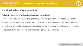 portaldeboaspraticas.iff.fiocruz.br
SOBREPESO E OBESIDADE NA INFÂNCIA
Políticas Públicas Vigentes no Brasil
SISVAN – Sistema de Vigilância Alimentar e Nutricional
Tem como objetivo principal promover informação contínua sobre as condições
nutricionais da população e os fatores que as influenciam. Consolida os dados referentes
às ações de Vigilância Alimentar e Nutricional, desde o registro de dados antropométricos
e de marcadores de consumo alimentar até a geração de relatórios.
 