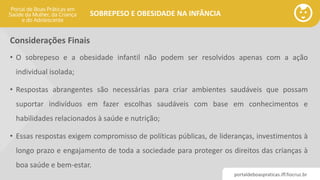 portaldeboaspraticas.iff.fiocruz.br
SOBREPESO E OBESIDADE NA INFÂNCIA
Considerações Finais
• O sobrepeso e a obesidade infantil não podem ser resolvidos apenas com a ação
individual isolada;
• Respostas abrangentes são necessárias para criar ambientes saudáveis ​​que possam
suportar indivíduos em fazer escolhas saudáveis ​​com base em conhecimentos e
habilidades relacionados à saúde e nutrição;
• Essas respostas exigem compromisso de políticas públicas, de lideranças, investimentos à
longo prazo e engajamento de toda a sociedade para proteger os direitos das crianças à
boa saúde e bem-estar.
 